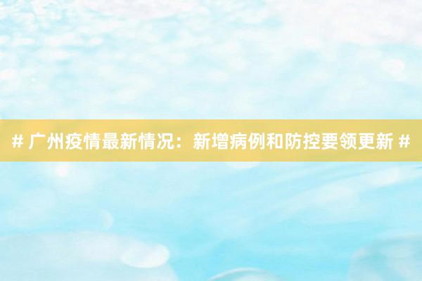 # 广州疫情最新情况：新增病例和防控要领更新 #