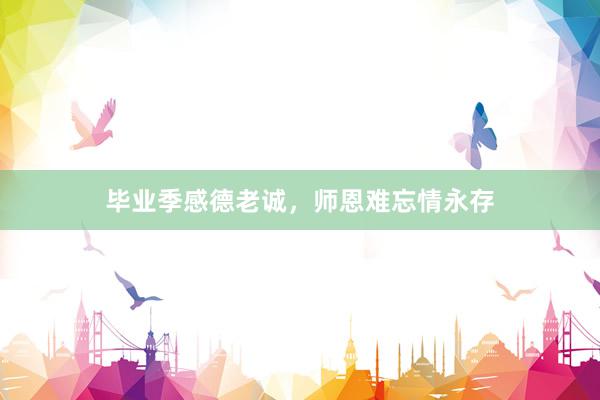毕业季感德老诚,师恩难忘情永存